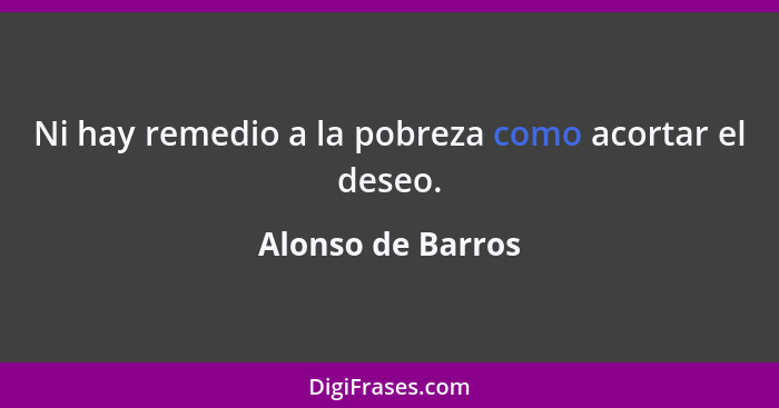 Ni hay remedio a la pobreza como acortar el deseo.... - Alonso de Barros