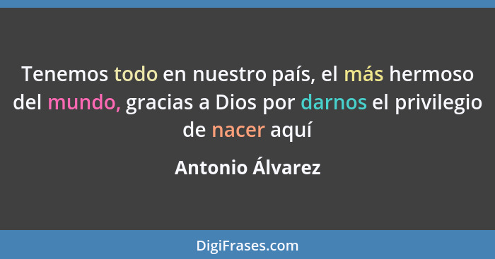 Tenemos todo en nuestro país, el más hermoso del mundo, gracias a Dios por darnos el privilegio de nacer aquí... - Antonio Álvarez