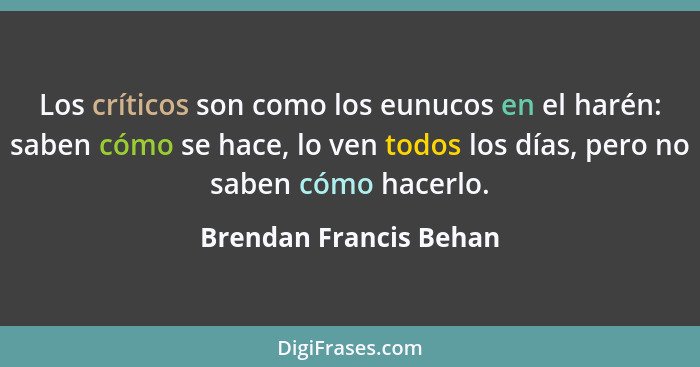 Los críticos son como los eunucos en el harén: saben cómo se hace, lo ven todos los días, pero no saben cómo hacerlo.... - Brendan Francis Behan