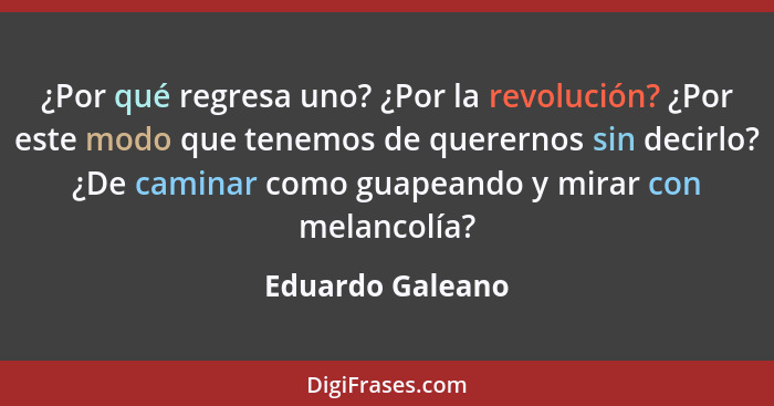 ¿Por qué regresa uno? ¿Por la revolución? ¿Por este modo que tenemos de querernos sin decirlo? ¿De caminar como guapeando y mirar co... - Eduardo Galeano