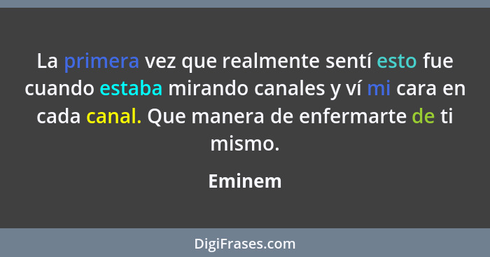 La primera vez que realmente sentí esto fue cuando estaba mirando canales y ví mi cara en cada canal. Que manera de enfermarte de ti mismo.... - Eminem