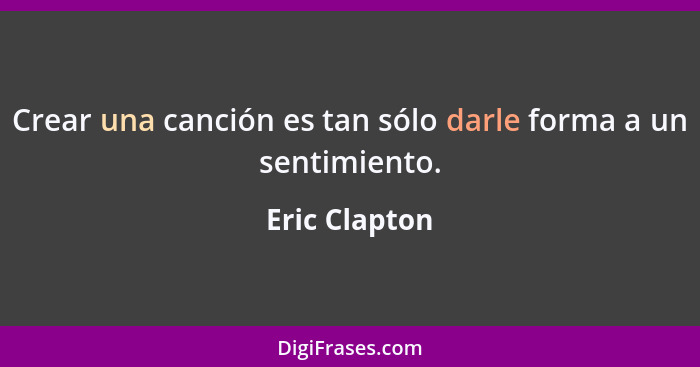 Crear una canción es tan sólo darle forma a un sentimiento.... - Eric Clapton