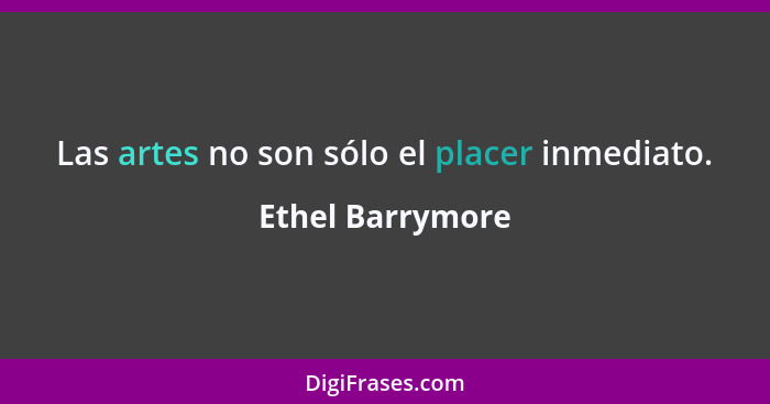 Las artes no son sólo el placer inmediato.... - Ethel Barrymore