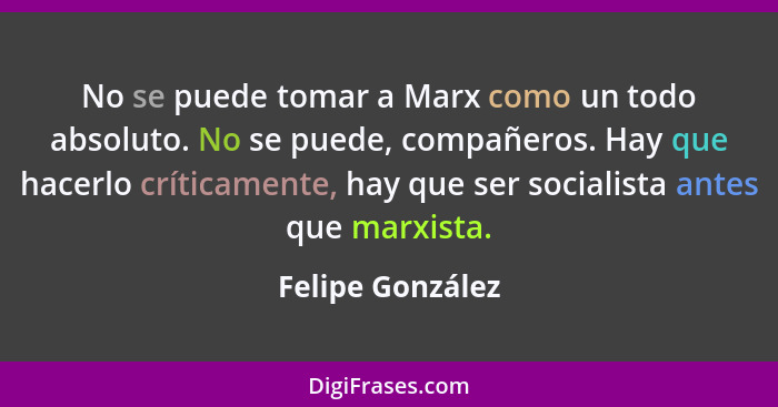 No se puede tomar a Marx como un todo absoluto. No se puede, compañeros. Hay que hacerlo críticamente, hay que ser socialista antes... - Felipe González