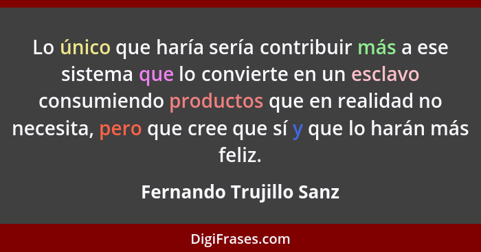 Lo único que haría sería contribuir más a ese sistema que lo convierte en un esclavo consumiendo productos que en realidad no... - Fernando Trujillo Sanz