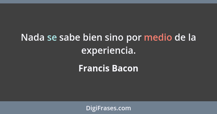 Nada se sabe bien sino por medio de la experiencia.... - Francis Bacon