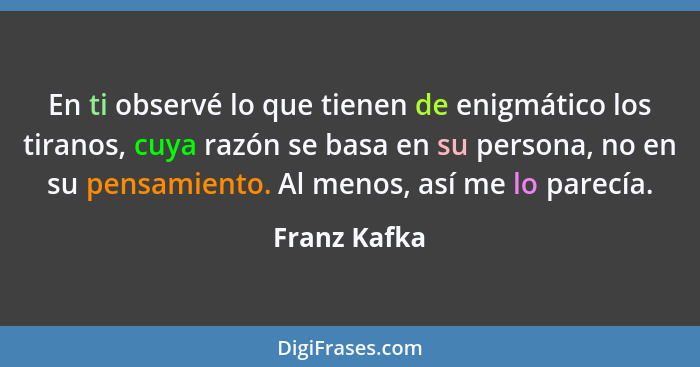 En ti observé lo que tienen de enigmático los tiranos, cuya razón se basa en su persona, no en su pensamiento. Al menos, así me lo parec... - Franz Kafka