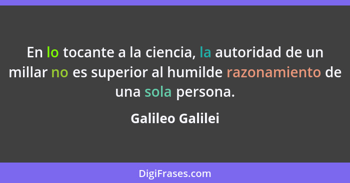 En lo tocante a la ciencia, la autoridad de un millar no es superior al humilde razonamiento de una sola persona.... - Galileo Galilei