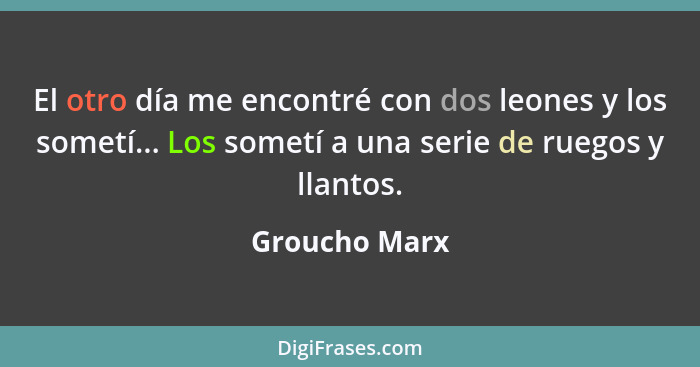 El otro día me encontré con dos leones y los sometí... Los sometí a una serie de ruegos y llantos.... - Groucho Marx