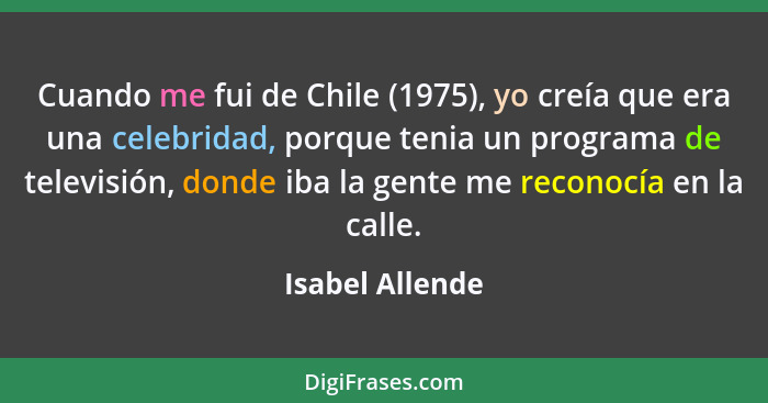 Cuando me fui de Chile (1975), yo creía que era una celebridad, porque tenia un programa de televisión, donde iba la gente me reconoc... - Isabel Allende