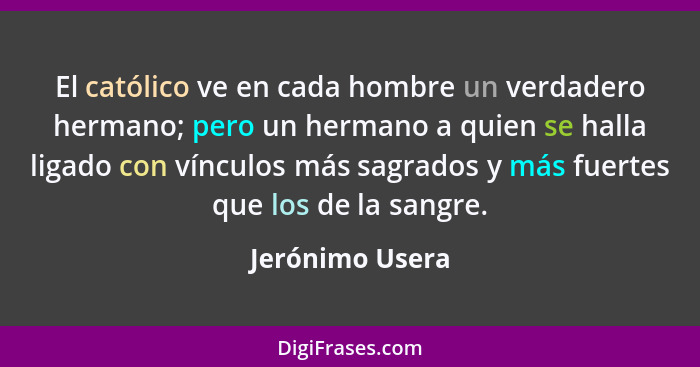 El católico ve en cada hombre un verdadero hermano; pero un hermano a quien se halla ligado con vínculos más sagrados y más fuertes q... - Jerónimo Usera