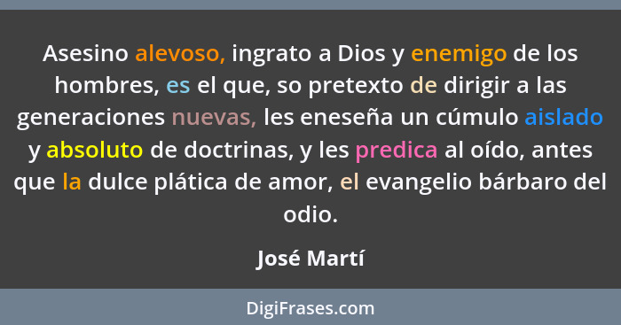 Asesino alevoso, ingrato a Dios y enemigo de los hombres, es el que, so pretexto de dirigir a las generaciones nuevas, les eneseña un cúm... - José Martí