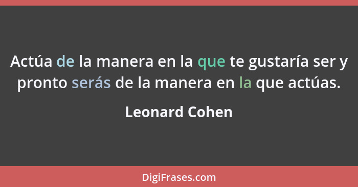 Actúa de la manera en la que te gustaría ser y pronto serás de la manera en la que actúas.... - Leonard Cohen