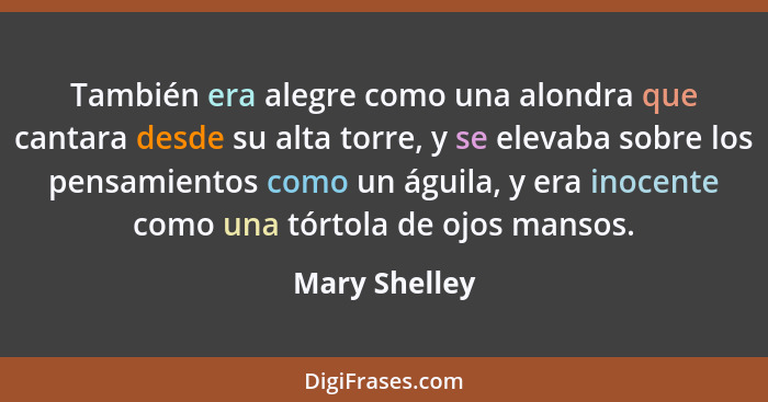 También era alegre como una alondra que cantara desde su alta torre, y se elevaba sobre los pensamientos como un águila, y era inocente... - Mary Shelley