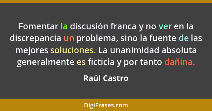 Fomentar la discusión franca y no ver en la discrepancia un problema, sino la fuente de las mejores soluciones. La unanimidad absoluta g... - Raúl Castro