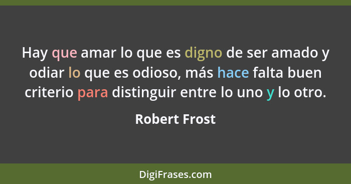 Hay que amar lo que es digno de ser amado y odiar lo que es odioso, más hace falta buen criterio para distinguir entre lo uno y lo otro... - Robert Frost