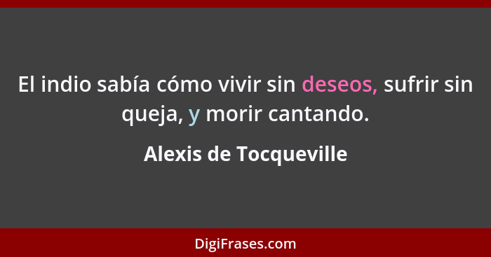 El indio sabía cómo vivir sin deseos, sufrir sin queja, y morir cantando.... - Alexis de Tocqueville