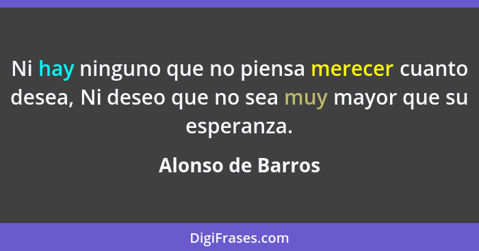 Ni hay ninguno que no piensa merecer cuanto desea, Ni deseo que no sea muy mayor que su esperanza.... - Alonso de Barros