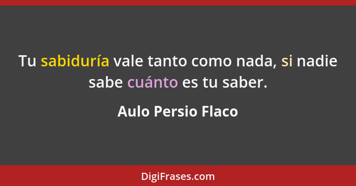 Tu sabiduría vale tanto como nada, si nadie sabe cuánto es tu saber.... - Aulo Persio Flaco