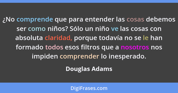 ¿No comprende que para entender las cosas debemos ser como niños? Sólo un niño ve las cosas con absoluta claridad, porque todavía no s... - Douglas Adams