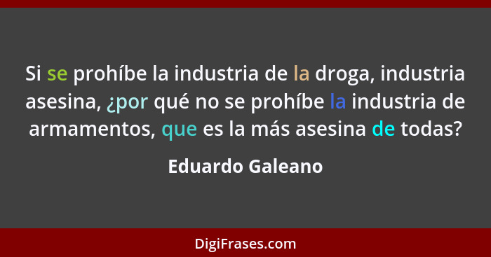 Si se prohíbe la industria de la droga, industria asesina, ¿por qué no se prohíbe la industria de armamentos, que es la más asesina... - Eduardo Galeano