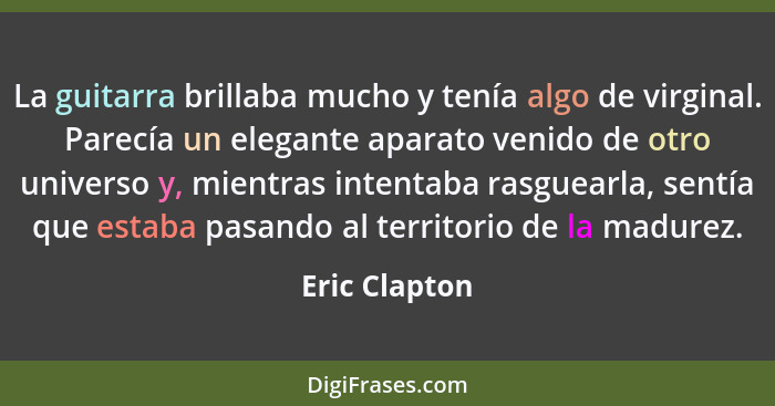 La guitarra brillaba mucho y tenía algo de virginal. Parecía un elegante aparato venido de otro universo y, mientras intentaba rasguear... - Eric Clapton