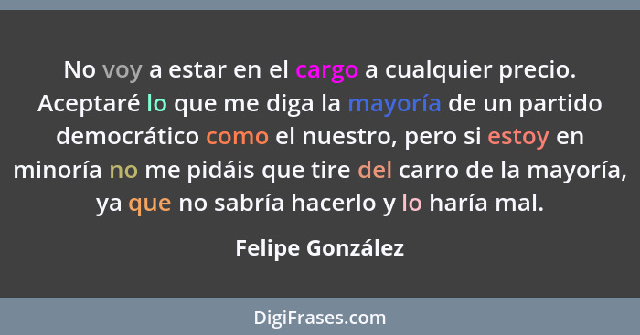 No voy a estar en el cargo a cualquier precio. Aceptaré lo que me diga la mayoría de un partido democrático como el nuestro, pero si... - Felipe González