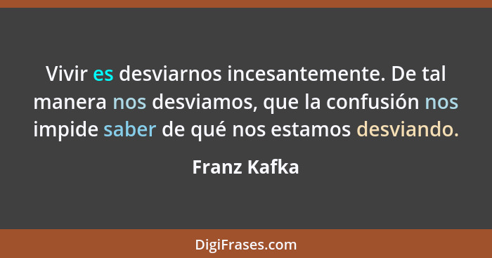 Vivir es desviarnos incesantemente. De tal manera nos desviamos, que la confusión nos impide saber de qué nos estamos desviando.... - Franz Kafka