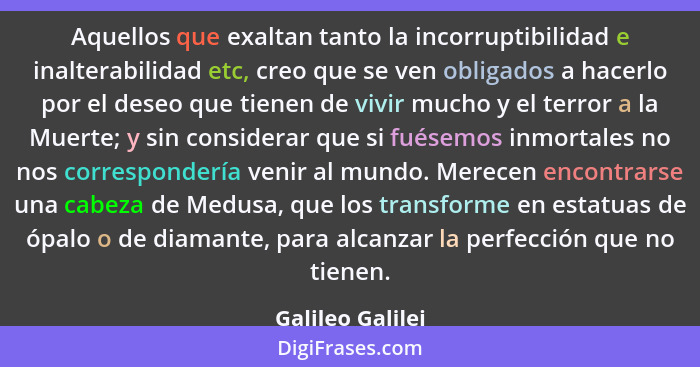 Aquellos que exaltan tanto la incorruptibilidad e inalterabilidad etc, creo que se ven obligados a hacerlo por el deseo que tienen d... - Galileo Galilei