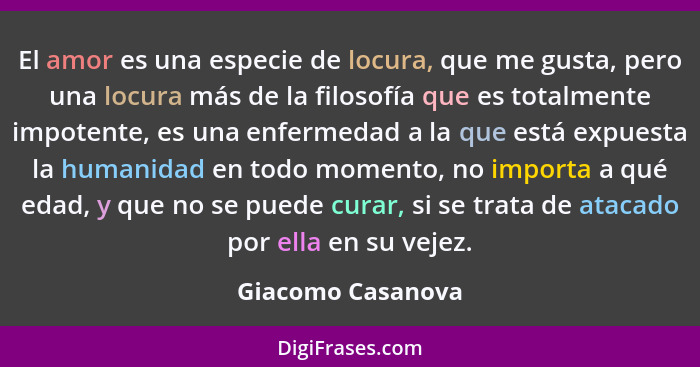 El amor es una especie de locura, que me gusta, pero una locura más de la filosofía que es totalmente impotente, es una enfermedad... - Giacomo Casanova