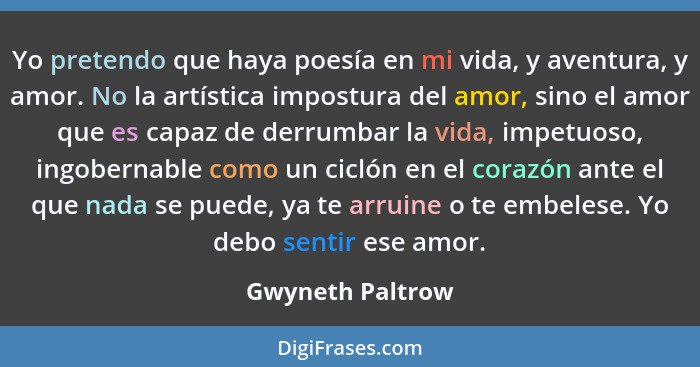 Yo pretendo que haya poesía en mi vida, y aventura, y amor. No la artística impostura del amor, sino el amor que es capaz de derrumb... - Gwyneth Paltrow