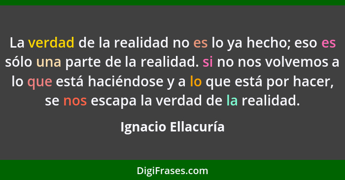 La verdad de la realidad no es lo ya hecho; eso es sólo una parte de la realidad. si no nos volvemos a lo que está haciéndose y a... - Ignacio Ellacuría