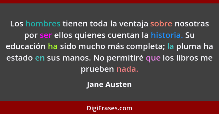 Los hombres tienen toda la ventaja sobre nosotras por ser ellos quienes cuentan la historia. Su educación ha sido mucho más completa; la... - Jane Austen