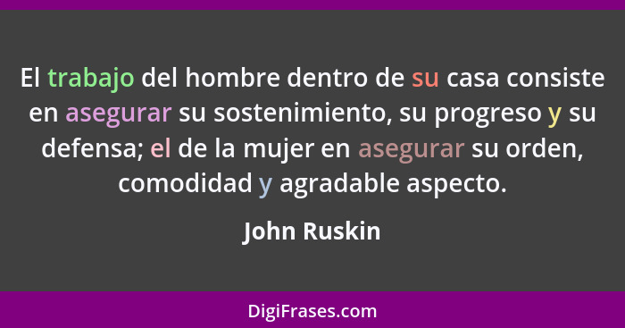 El trabajo del hombre dentro de su casa consiste en asegurar su sostenimiento, su progreso y su defensa; el de la mujer en asegurar su o... - John Ruskin