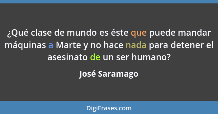 ¿Qué clase de mundo es éste que puede mandar máquinas a Marte y no hace nada para detener el asesinato de un ser humano?... - José Saramago