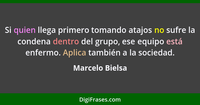 Si quien llega primero tomando atajos no sufre la condena dentro del grupo, ese equipo está enfermo. Aplica también a la sociedad.... - Marcelo Bielsa