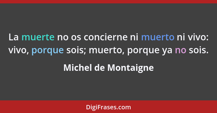 La muerte no os concierne ni muerto ni vivo: vivo, porque sois; muerto, porque ya no sois.... - Michel de Montaigne