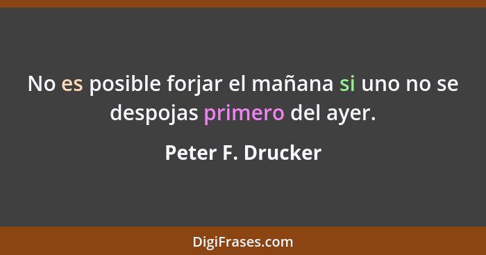No es posible forjar el mañana si uno no se despojas primero del ayer.... - Peter F. Drucker