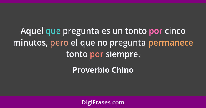 Aquel que pregunta es un tonto por cinco minutos, pero el que no pregunta permanece tonto por siempre.... - Proverbio Chino