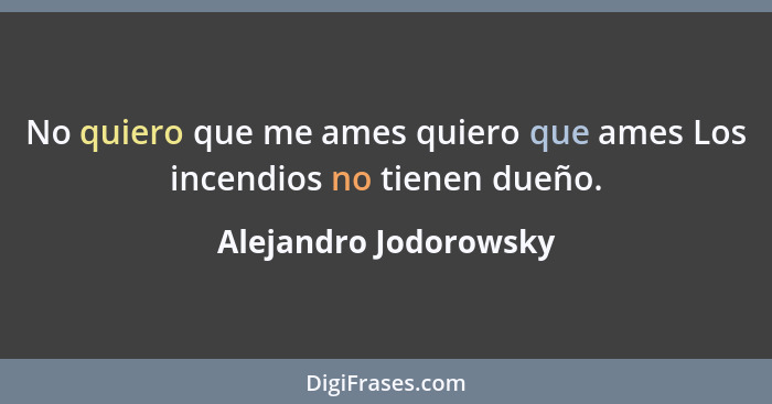 No quiero que me ames quiero que ames Los incendios no tienen dueño.... - Alejandro Jodorowsky