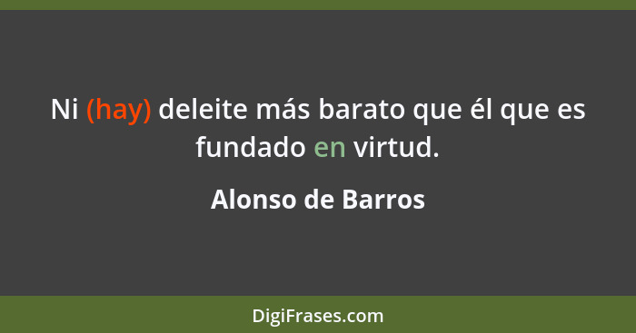 Ni (hay) deleite más barato que él que es fundado en virtud.... - Alonso de Barros