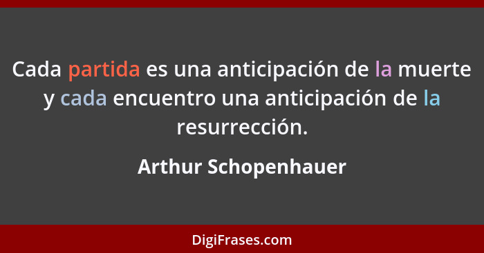 Cada partida es una anticipación de la muerte y cada encuentro una anticipación de la resurrección.... - Arthur Schopenhauer