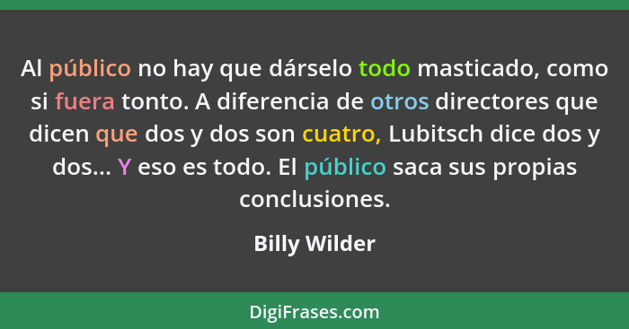 Al público no hay que dárselo todo masticado, como si fuera tonto. A diferencia de otros directores que dicen que dos y dos son cuatro,... - Billy Wilder