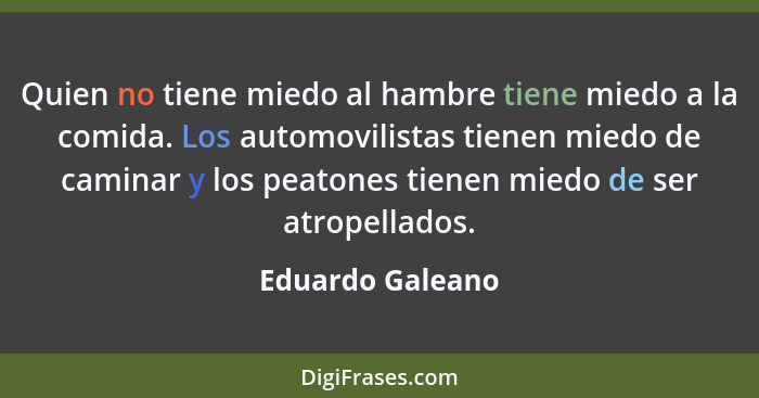 Quien no tiene miedo al hambre tiene miedo a la comida. Los automovilistas tienen miedo de caminar y los peatones tienen miedo de se... - Eduardo Galeano