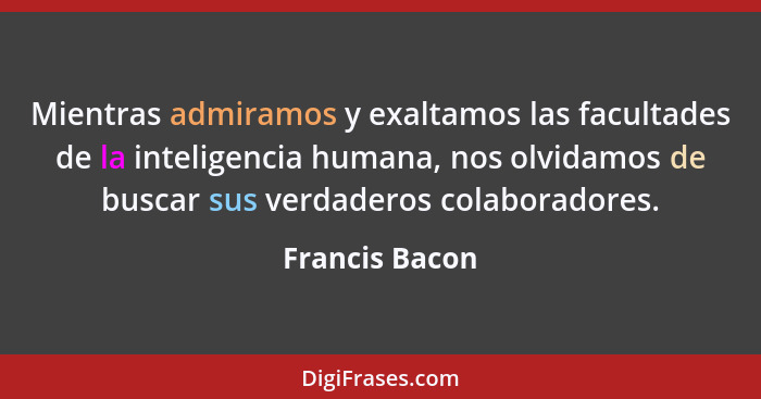 Mientras admiramos y exaltamos las facultades de la inteligencia humana, nos olvidamos de buscar sus verdaderos colaboradores.... - Francis Bacon