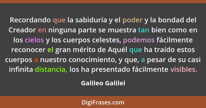 Recordando que la sabiduría y el poder y la bondad del Creador en ninguna parte se muestra tan bien como en los cielos y los cuerpos... - Galileo Galilei