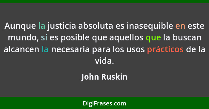 Aunque la justicia absoluta es inasequible en este mundo, sí es posible que aquellos que la buscan alcancen la necesaria para los usos p... - John Ruskin