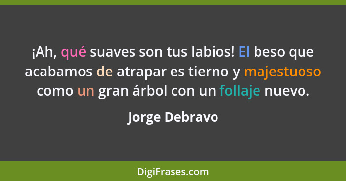 ¡Ah, qué suaves son tus labios! El beso que acabamos de atrapar es tierno y majestuoso como un gran árbol con un follaje nuevo.... - Jorge Debravo