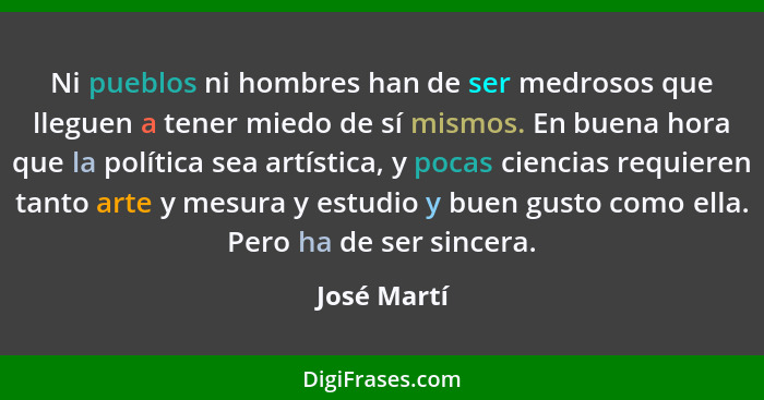 Ni pueblos ni hombres han de ser medrosos que lleguen a tener miedo de sí mismos. En buena hora que la política sea artística, y pocas ci... - José Martí