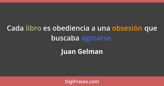 Cada libro es obediencia a una obsesión que buscaba agotarse.... - Juan Gelman